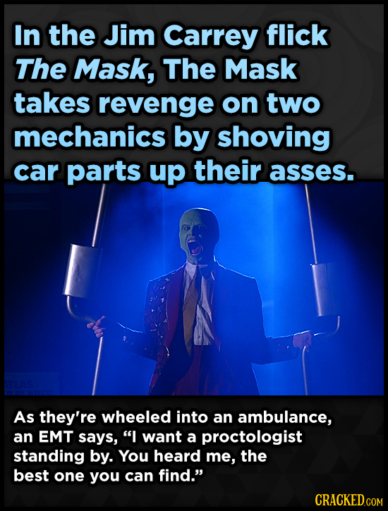 In the Jim Carrey flick The Mask, The Mask takes revenge on two mechanics by shoving car parts up their asses. As they're wheeled into an ambulance, a