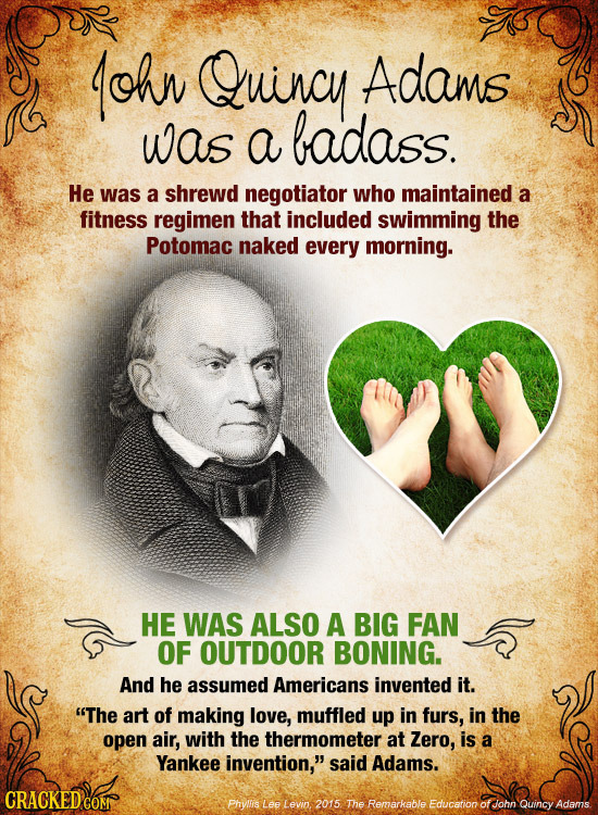 ohn Quincy Adams was a badass. He was a shrewd negotiator who maintained a fitness regimen that included swimming the Potomac naked every morning. HE 