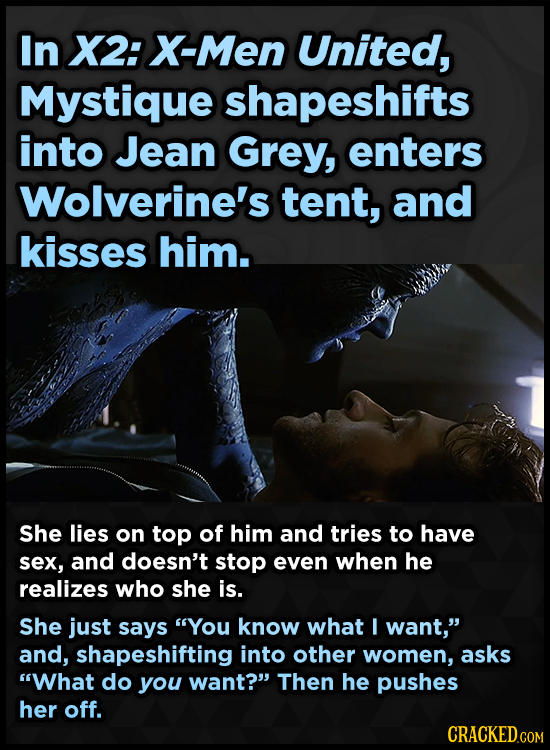 In X2: X-Men United, Mystique shapeshifts into Jean Grey, enters Wolverine's tent, and kisses him. She lies on top of him and tries to have sex, and d