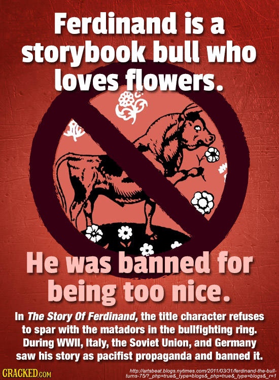 Ferdinand is a storybook bull who loves flowers. He was banned for being too nice. In The Story Of Ferdinand, the title character refuses to spar with