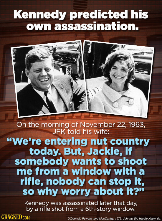 Kennedy predicted his own assassination. On the morning of November 22, 1963, JFK told his wife: We're entering nut country today. But, Jackie, if so