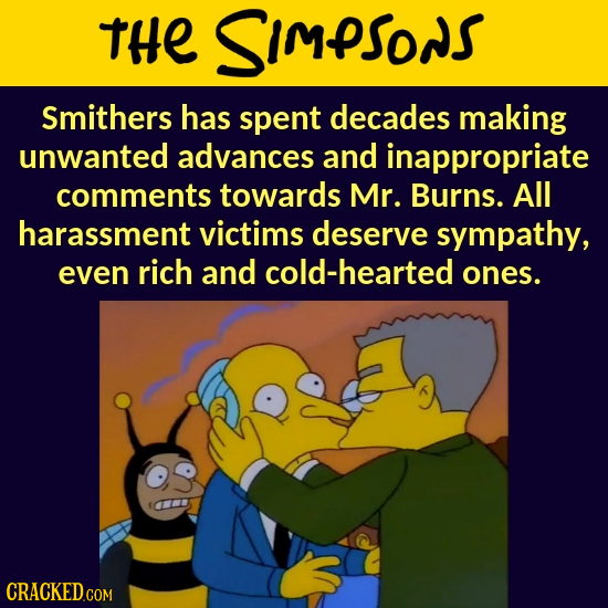 THE SImPSONS Smithers has spent decades making unwanted advances and inappropriate comments towards Mr. Burns. All harassment victims deserve sympathy