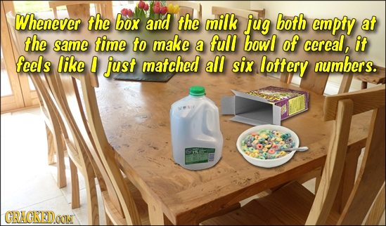 Whenever the box and the milk jug both empty at the same time to make full bowl a of ccreal, it feels like just matched all six lottery numbers. CRACK