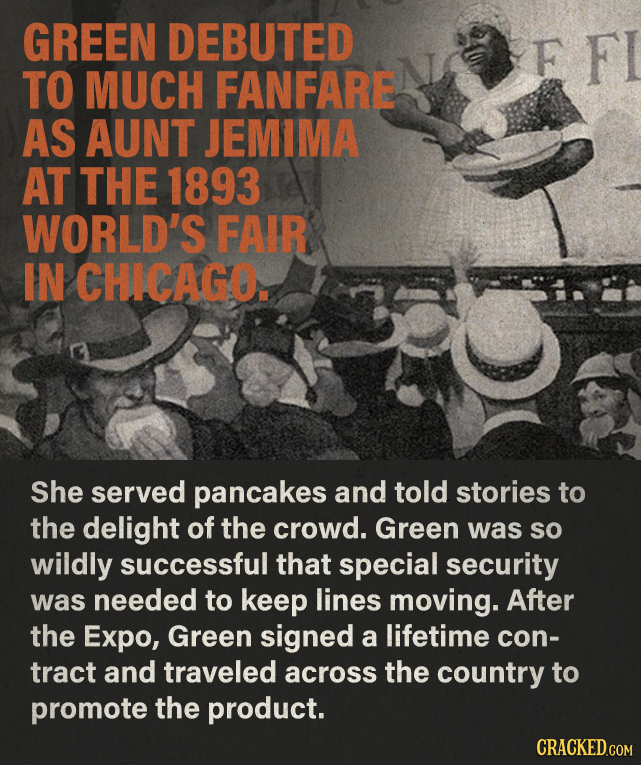GREEN DEBUTED F FI TO MUCH FANFARE AS AUNT JEMIMA AT THE 1893 WORLD'S FAIR IN CHICAGO. She served pancakes and told stories to the delight of the crow
