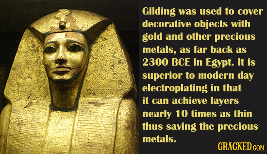 Gilding was used to cover decorative objects with gold and other precious metals, as far back as 2300 BCE in Egypt. It is superior to modern day elect