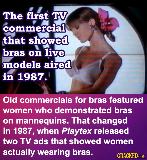The first TV commercial that showed bras on live models aired in 1987. Old commercials for bras featured women who demonstrated bras on mannequins. Th