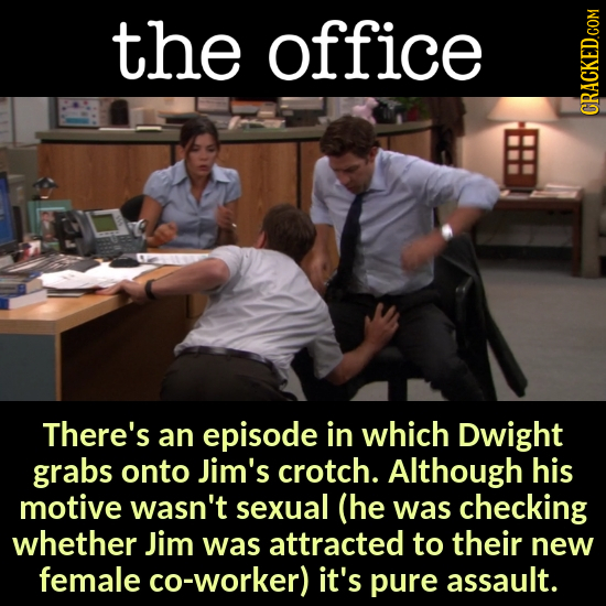 the office There's an episode in which Dwight grabs onto Jim's crotch. Although his motive wasn't sexual (he was checking whether Jim was attracted to