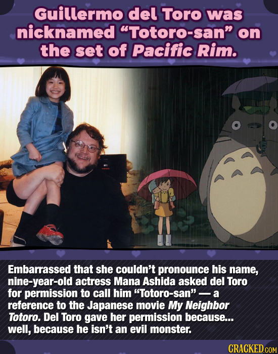 Guillermo del Toro was nicknamed Totoro-sann on the set of Pacific Rim. Embarrassed that she couldn't pronounce his name, nine-year-old actress Mana
