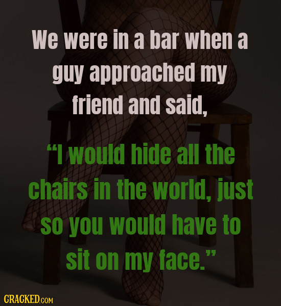 We were in a bar when a guy approached my friend and said, I would hide all the chairs in the world, just SO you would have to sit on my face. 