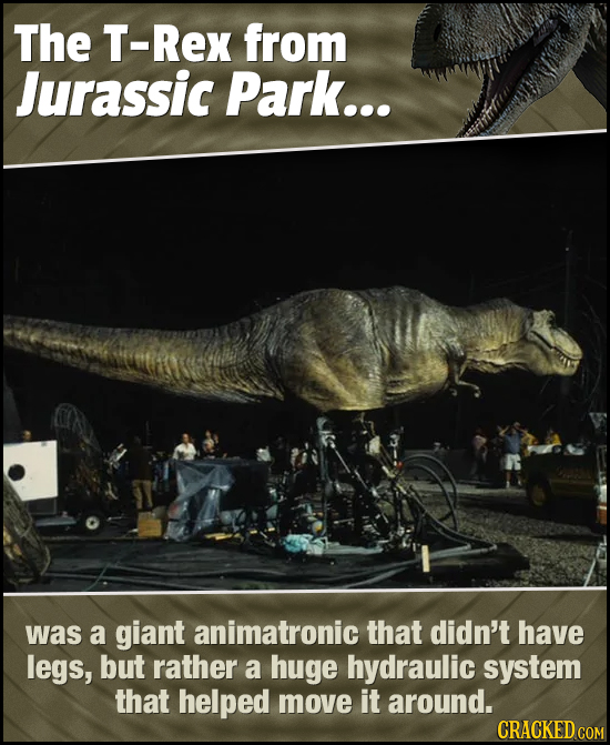 The T-Rex from Jurassic Park... was a giant animatronic that didn't have legs, but rather a huge hydraulic system that helped move it around. CRACKED