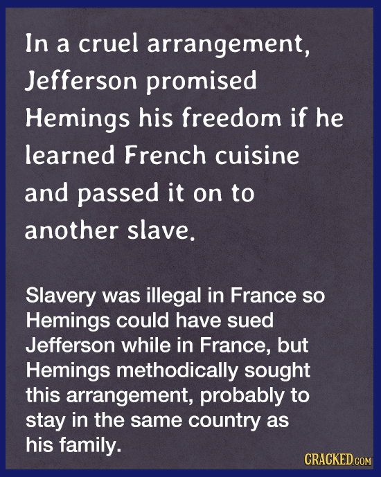 In a cruel arrangement, Jefferson promised Hemings his freedom if he learned French cuisine and passed it on to another slave. Slavery was illegal in
