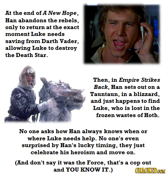 At the end of A New Hope, Han abandons the rebels, only to return at the exact moment Luke needs saving from Darth Vader, allowing Luke to destroy the