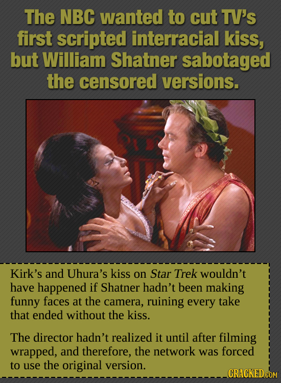The NBC wanted to cut TV'S first scripted interracial kiss, but William Shatner sabotaged the censored versions. Kirk's and Uhura's kiss on Star Trek