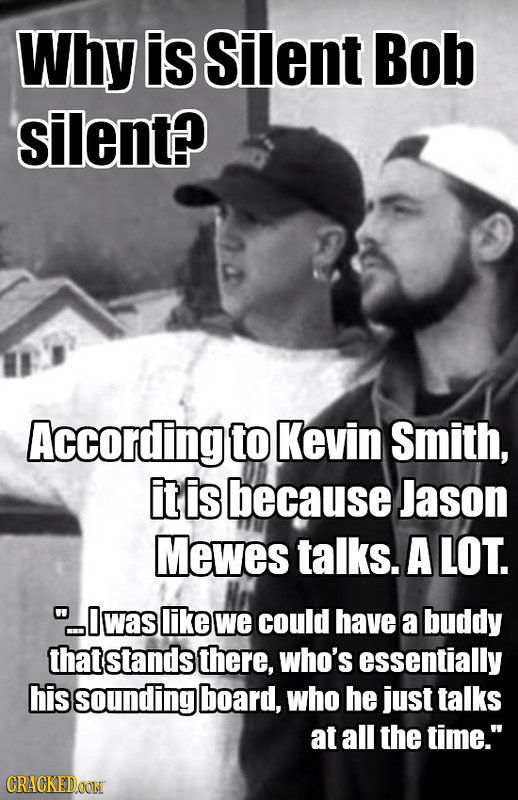 Why is Silent Bob silent? According to Kevin Smith, it is because Jason Mewes talks. A LOT. I was like we could have a buddy that stands there, who's
