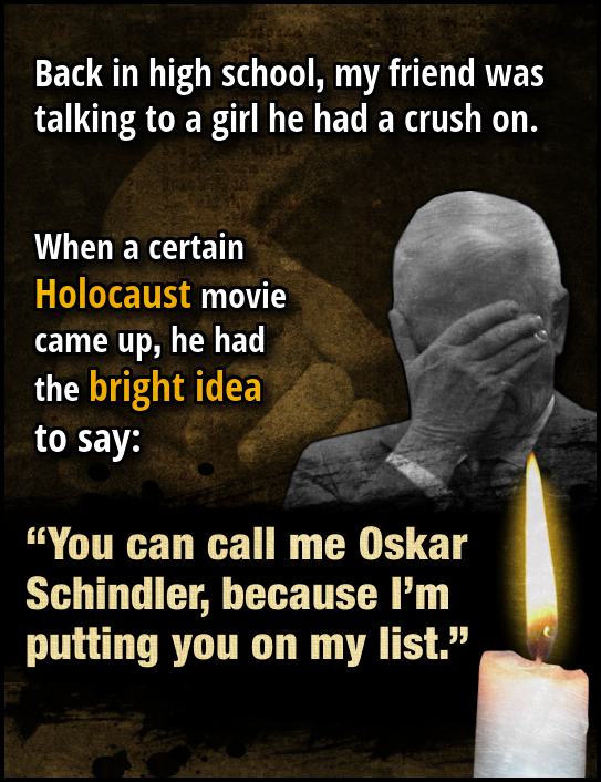 Back in high school, my friend was talking to a girl he had a crush on. When a certain Holocaust movie came up, he had the bright idea to say: You ca