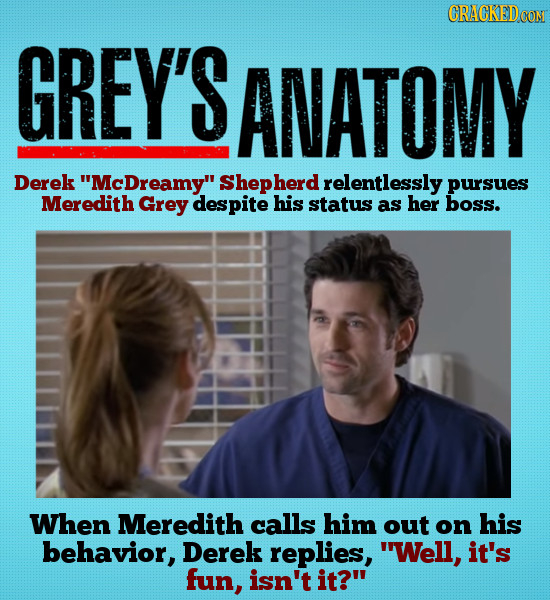 CRACKEDCON GREY'S ANATOMY Derek 'McDreamy Shepherd relentlessly pursues Meredith Grey despite his status as her boss. When Meredith calls him out on