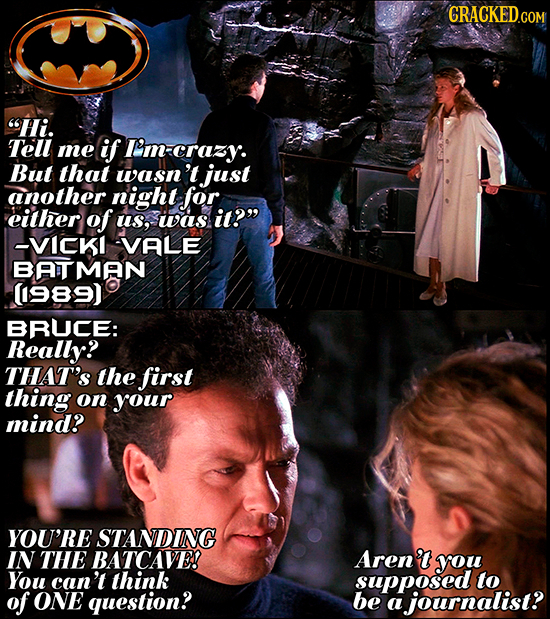 Hi. Tell me if I'm-crazy. But that wasn't just another night for. either of us, was it? --VICKI VALE BATMAN (989) BRUCE: Really? THAT'S the first th