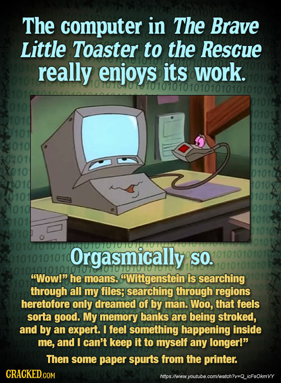 The computer in The Brave Little Toaster to the Rescue really enjoys its work. 1010 1010 X010 0101 1010 010 0101 101 10'10 HO10T00T0700T0T0T0018T0T891