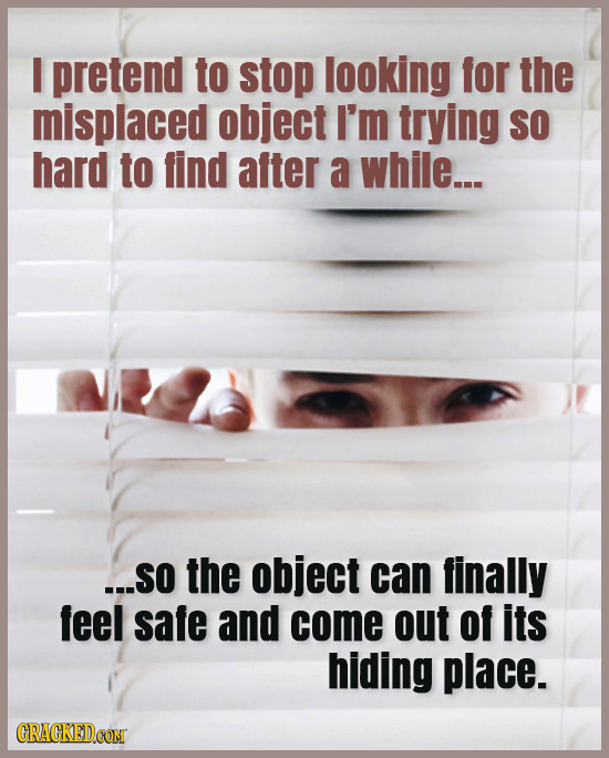 I pretend to stop looking for the misplaced object I'm trying SO hard to find after a while... ...SO the object can finally feel safe and come out of