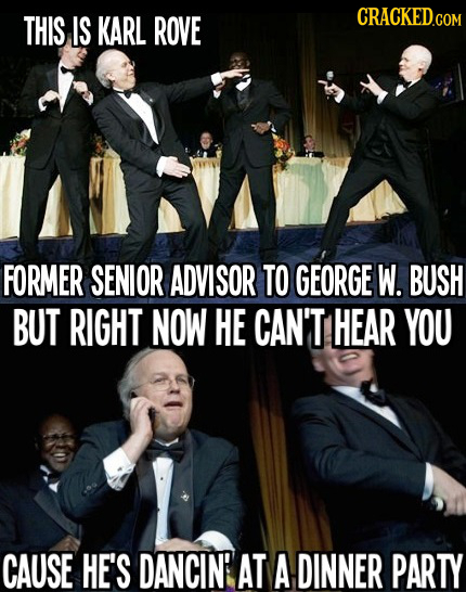 THIS IS KARL ROVE FORMER SENIOR ADVISOR TO GEORGE W. BUSH BUT RIGHT NOW HE CAN'T HEAR YOU CAUSE HE'S DANCINE AT A DINNER PARTY