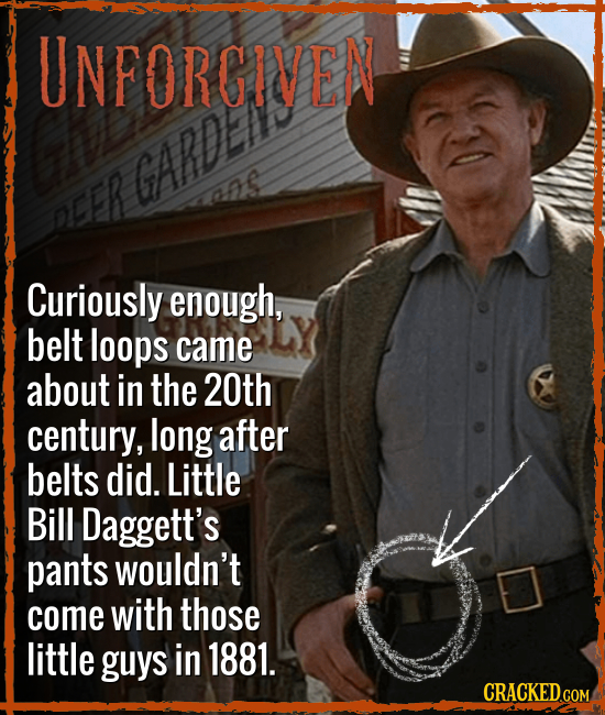UNFORGIVEN GARDE oER Curiously enough, belt loops came about in the 20th century, long after belts did. Little Bill Daggett's pants wouldn't come with