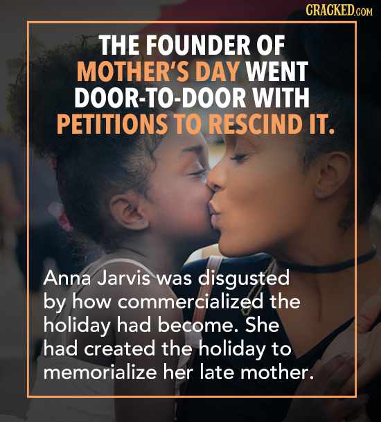THE FOUNDER OF MOTHER'S DAY WENT DOOR-TO-DOOR WITH PETITIONS TO RESCIND IT. Anna Jarvis was disgusted by how commercialized the holiday had become. Sh