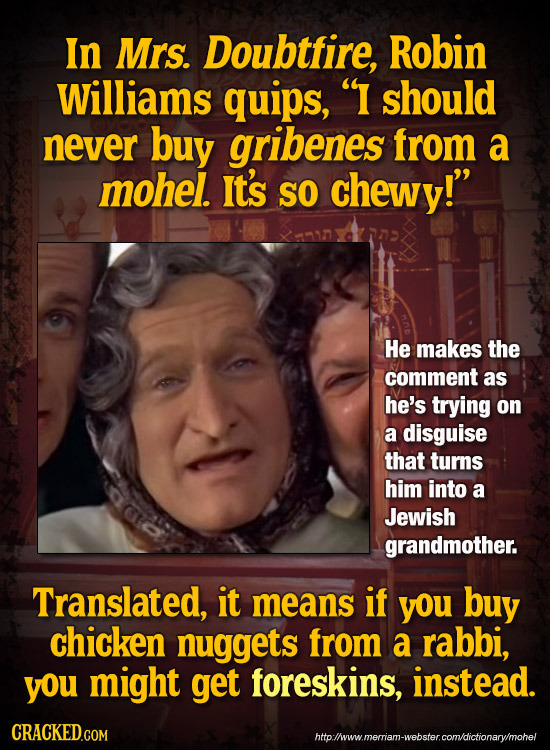 In Mrs. Doubtfire, Robin Williams quips, I should never buy gribenes from a mohel. It's SO chewy! He makes the comment as he's trying on a disguise