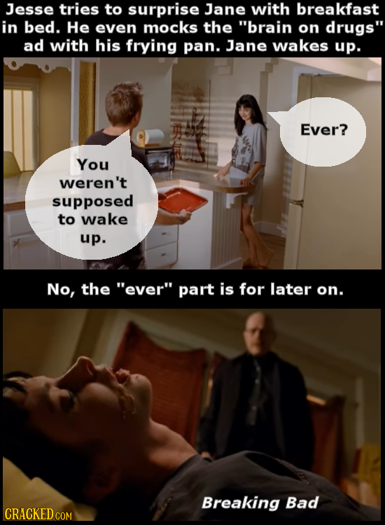 Jesse tries to surprise Jane with breakfast in bed. He even mocks the brain on drugs ad with his frying pan. Jane wakes up. Ever? You weren't suppos