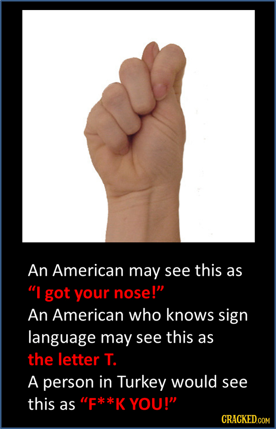 An American may see this as I got your nose! An American who knows sign language may see this as the letter T. A person in Turkey would see this as 