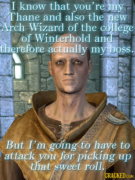 I know that you're my Thane and also the new Arch Wizard of the college of Winterhold and therefore actually my boss. But I'm going to have to attack 