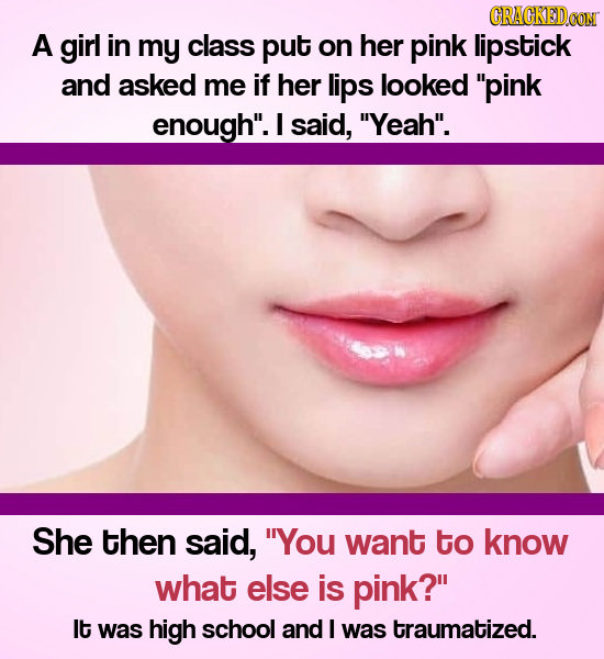 CRACKEDOON A girl in my class put on her pink lipstick and asked me if her lips looked pink enough. I said, Yeah. She then said, You want to know