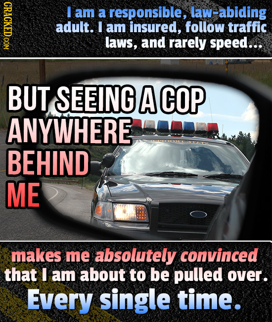 I am a responsible, law-abiding adult. I am insured, follow traffic laws, and rarely speed... BUT SEEING A COP ANYWHERE BEHIND ME makes me absolutely convinced that I am about to be pulled over. Every single time.