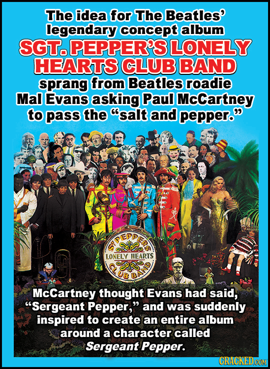 The idea for The Beatles' legendary concept album SGT. PEPPER'S LONELY HEARTS CLUB BAND sprang from Beatles roadie Mal Evans asking Paul McCartney to
