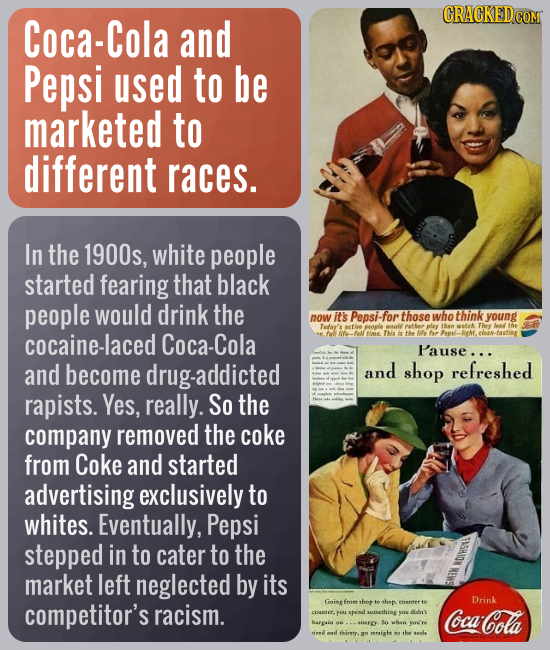 Coca-Cola and Pepsi used to be marketed to different races. In the 1900s, white people started fearing that black people would drink the now it's Peps