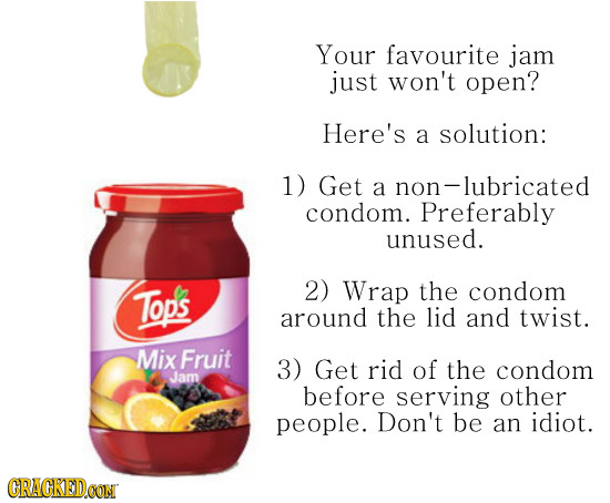Your favourite jam just won't open? Here's a solution: 1) Get a non- on-lubricated condom. Preferably unused. Tops 2) Wrap the condom around the lid a