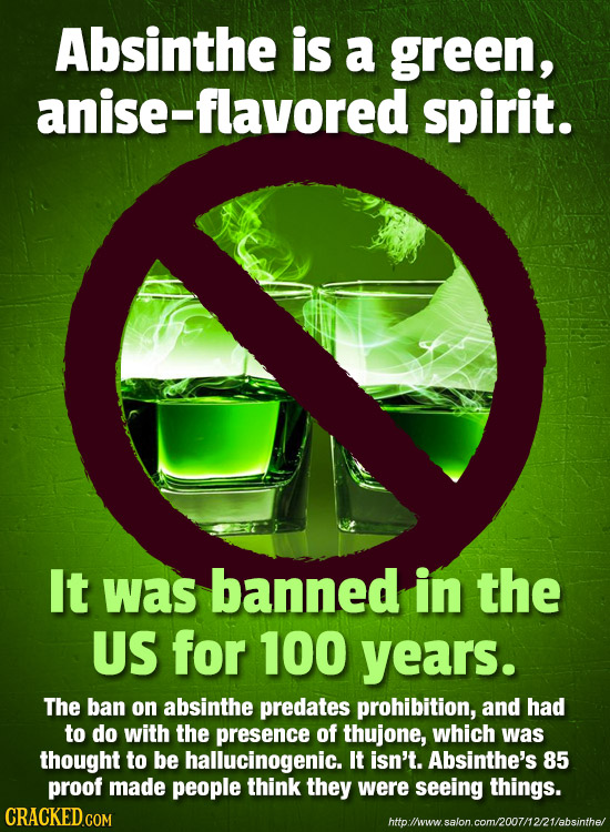Absinthe is a green, anise-flavored spirit. It was banned in the US for 100 years. The ban on absinthe predates prohibition, and had to do with the pr