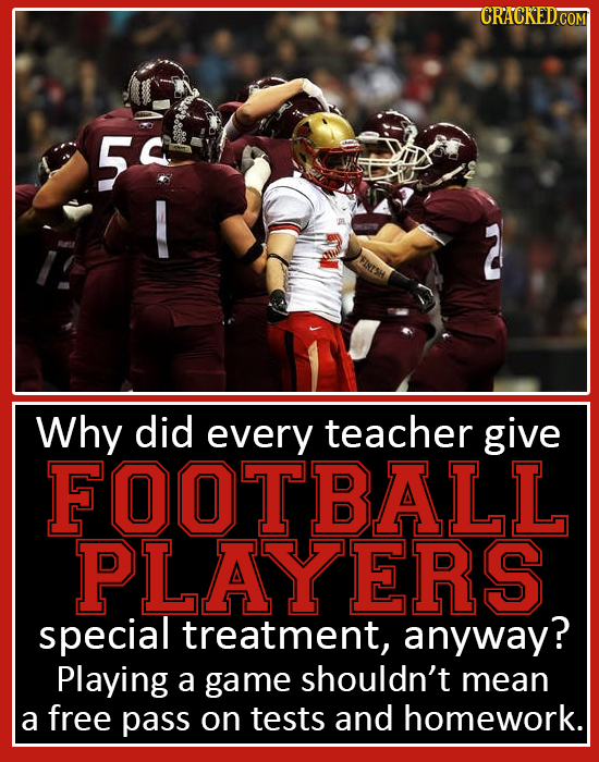 50 Why did every teacher give FO0TBALL PLAYERS special treatment, anyway? Playing a game shouldn't mean a free pass on tests and homework.