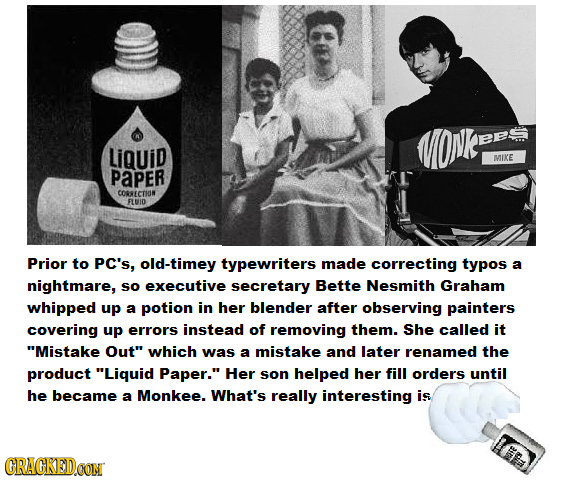 LiQuid MIKE PaPER CORRECTION FLUID Prior to PC's, old-timey typewriters made correcting typos a nightmare, So executive secretary Bette Nesmith Graham