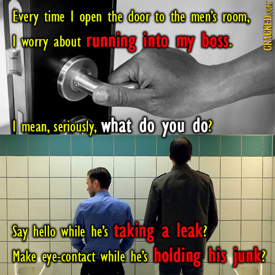 Every time I open the door to the men's room, I about into boss. worry running my CRAbN I do mean, seriously, what you do? Say hello while he's taking a leak? Make eye-contact while he's holding his junk?