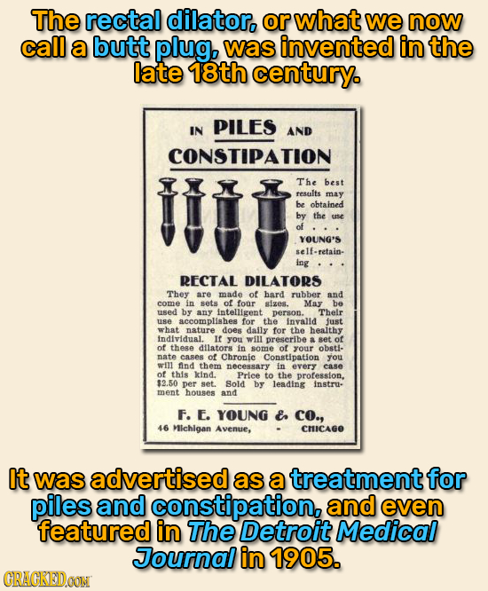 The rectal dilator. or what we now call a butt plug, was invented in the late 18th century. PILES IN AND CONSTIPATION The best results may be obtained