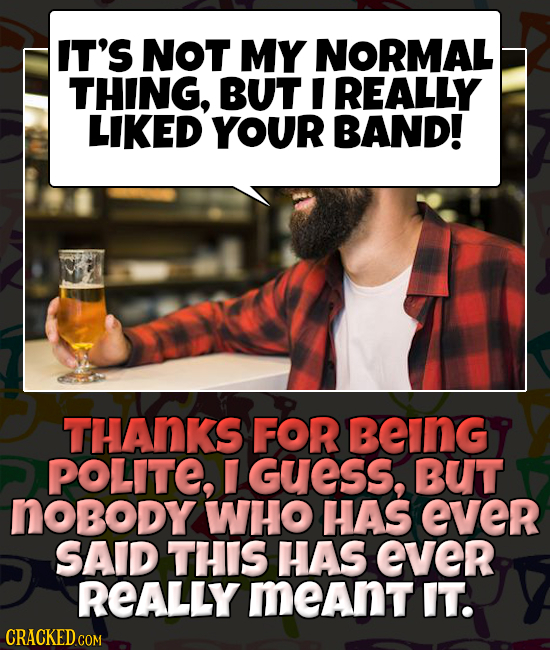 IT'S NOT MY NORMAL THING, BUT I REALLY LIKED YOUR BAND! THANKS FOR BeInGy POLITE, GUESS, BUT noBoDy WHO HAS ever SAID THIS HAS ever REALLY meant IT.