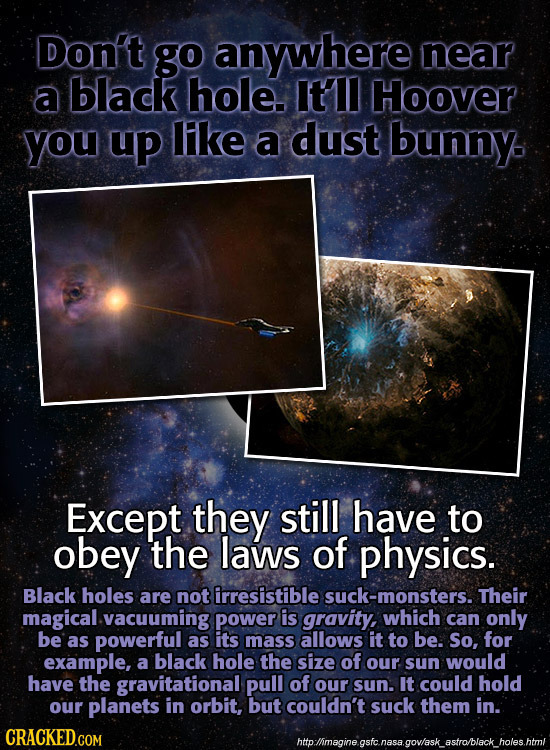 Don't go anywhere near a black hole. Itll Hoover you up lke a dust bunny Except they still have to obey the laws of physics. Black holes are not irres