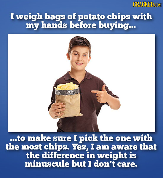 CRACKEDco I weigh bags of potato chips with my hands before buying... ...to make sure I pick the one with the most chips. Yes, I am aware that the dif
