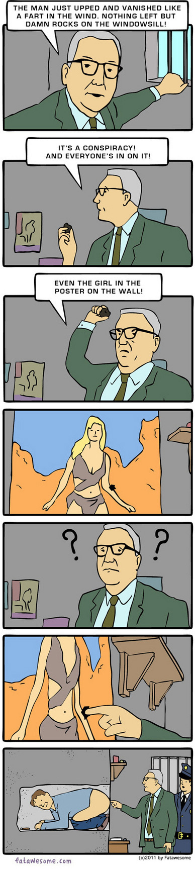 THE MAN JUST UPPED AND VANISHED LIKE AFART IN THE WIND. NOTHING LEFT BUT DAMN ROCKS ON THE WINDOWSILL! IT' A A CONSPIRACY! AND EVERY ONE S IN ON IT! E