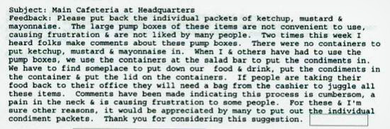 Subject: Main Cafeteria at Headquarters Peedback: Please put back the individual packets of ketchup. mustard & mayonnaise. The large pump boxes Of the