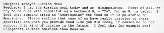 Subject: Today's Russian Menu Feedback: I had the Russian meal today and am disappointed. First of all, to trY to be cute with substituting a backward
